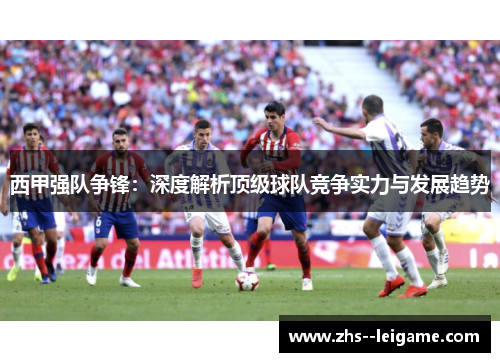 西甲强队争锋：深度解析顶级球队竞争实力与发展趋势