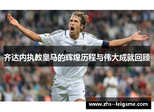 齐达内执教皇马的辉煌历程与伟大成就回顾