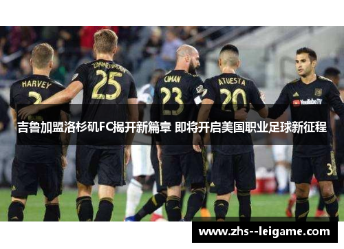 吉鲁加盟洛杉矶FC揭开新篇章 即将开启美国职业足球新征程